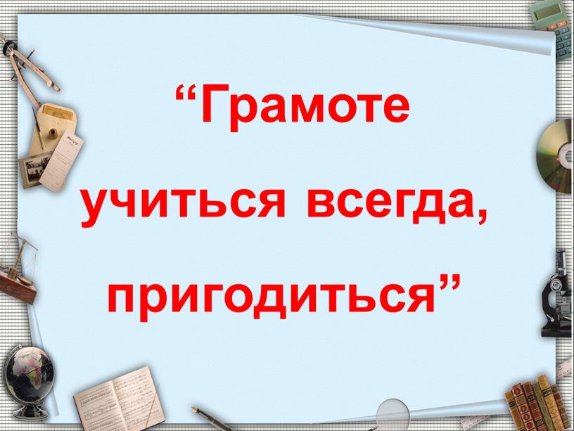 Грамоте учиться всегда, пригодиться”