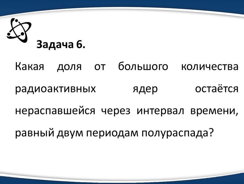 Задача 6. Какая доля от большого количества радиоактивных ядер остаётся нераспавшейся через интервал времени, равный двум периодам полураспада?