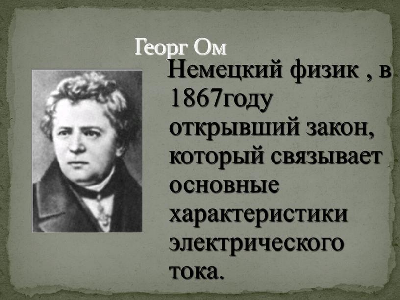 Георг Ом Немецкий физик , в 1867году открывший закон, который связывает основные характеристики электрического тока