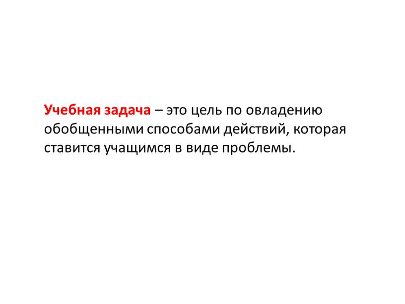 Учебная задача – это цель по овладению обобщенными способами действий, которая ставится учащимся в виде проблемы