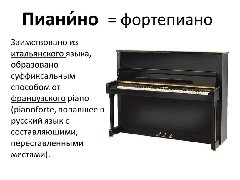 Пиани́но = фортепиано Заимствовано из итальянского языка, образовано суффиксальным способом от французского piano (pianoforte, попавшее в русский язык с составляющими, переставленными местами)
