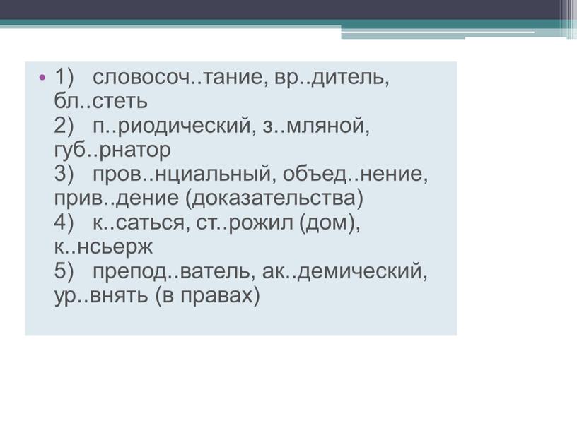 1) словосоч..тание, вр..дитель, бл..стеть 2) п..риодический, з..мляной, губ..рнатор 3) пров..нциальный, объед..нение, прив..дение (доказательства) 4) к..саться, ст..рожил (дом), к..нсьерж 5) препод..ватель, ак..демический, ур..внять (в правах)