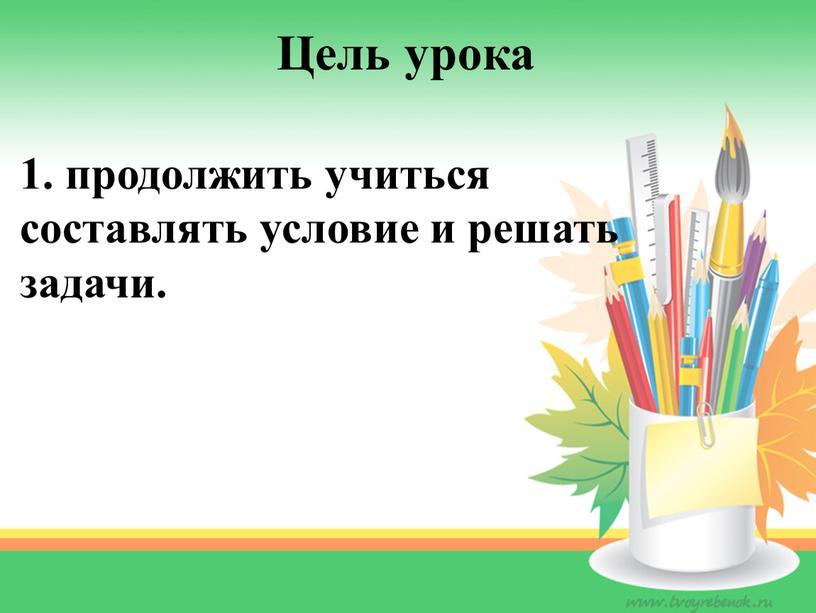 Цель урока 1. продолжить учиться составлять условие и решать задачи