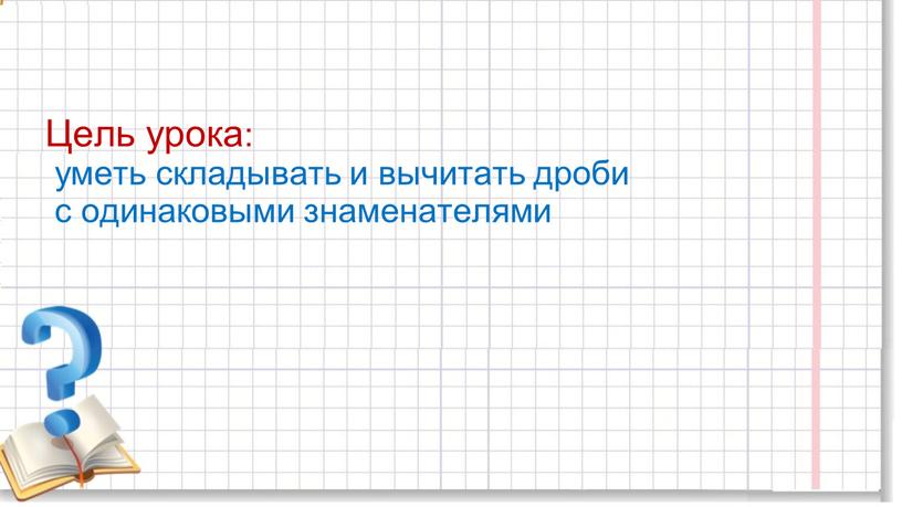 Цель урока: уметь складывать и вычитать дроби с одинаковыми знаменателями