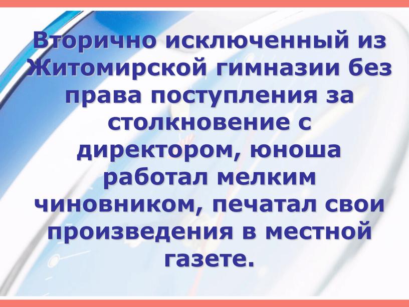 Вторично исключенный из Житомирской гимназии без права поступления за столкновение с директором, юноша работал мелким чиновником, печатал свои произведения в местной газете