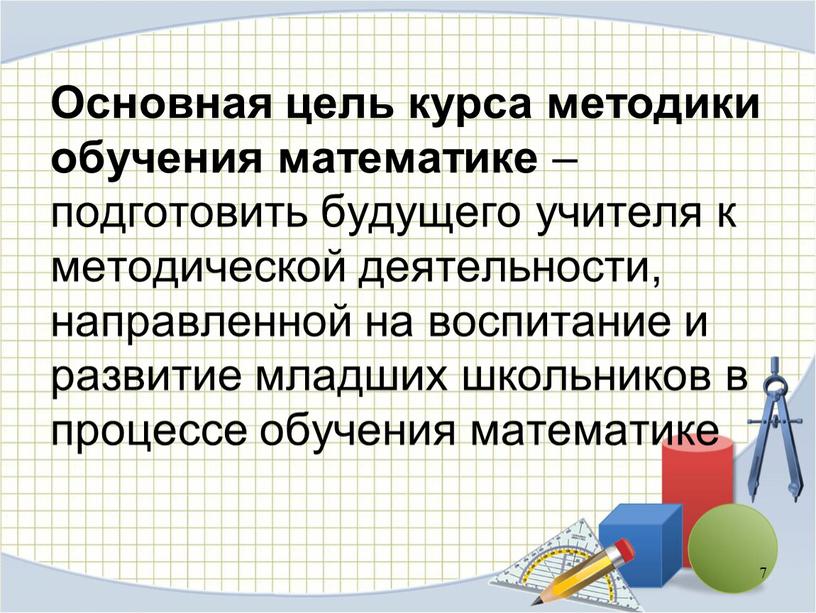 Основная цель курса методики обучения математике – подготовить будущего учителя к методической деятельности, направленной на воспитание и развитие младших школьников в процессе обучения математике 7