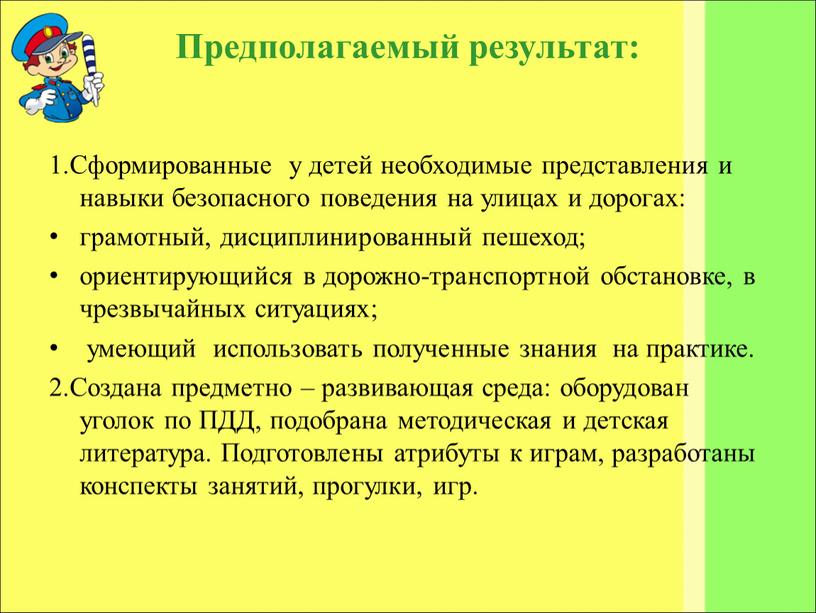 Предполагаемый результат: 1.Сформированные у детей необходимые представления и навыки безопасного поведения на улицах и дорогах: грамотный, дисциплинированный пешеход; ориентирующийся в дорожно-транспортной обстановке, в чрезвычайных ситуациях;…