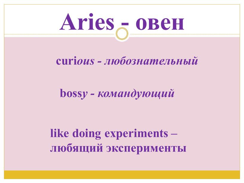 Aries - овен curi ous - любознательный boss y - командующий like doing experiments – любящий эксперименты