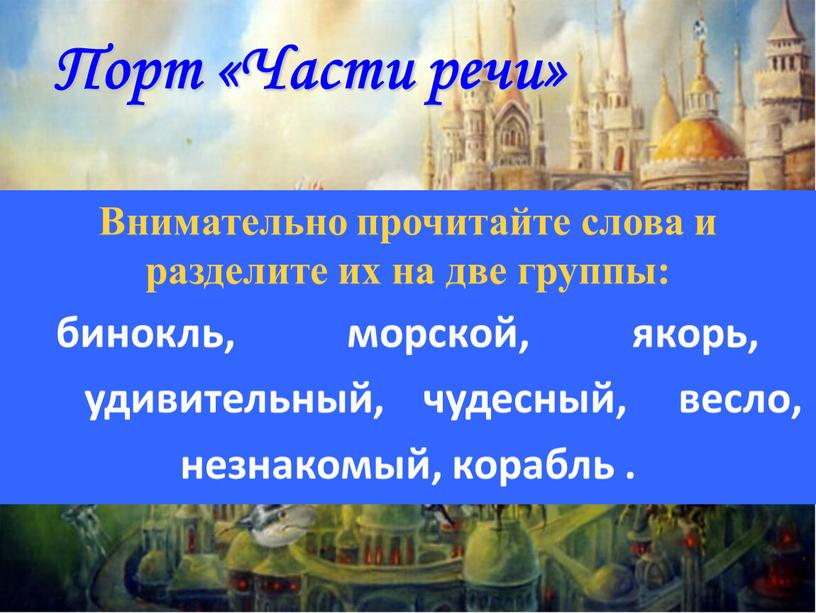 Порт «Части речи» Внимательно прочитайте слова и разделите их на две группы: бинокль, морской, якорь, удивительный, чудесный, весло, незнакомый, корабль