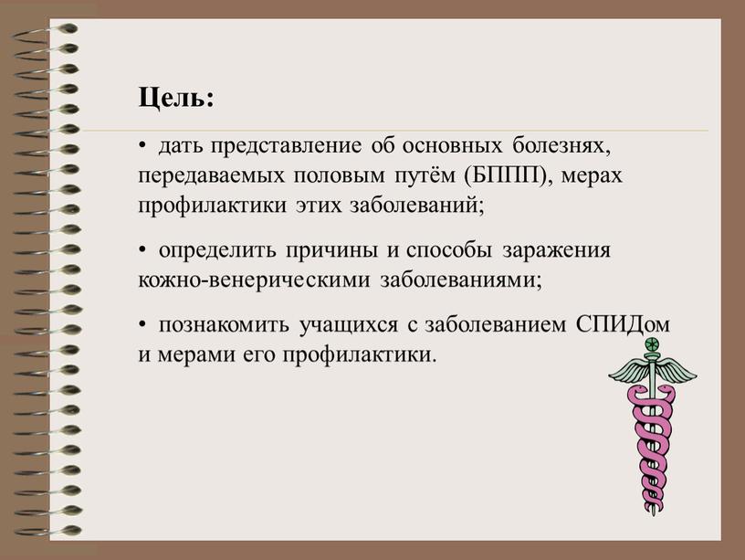 Цель: дать представление об основных болезнях, передаваемых половым путём (БППП), мерах профилактики этих заболеваний; определить причины и способы заражения кожно-венерическими заболеваниями; познакомить учащихся с заболеванием