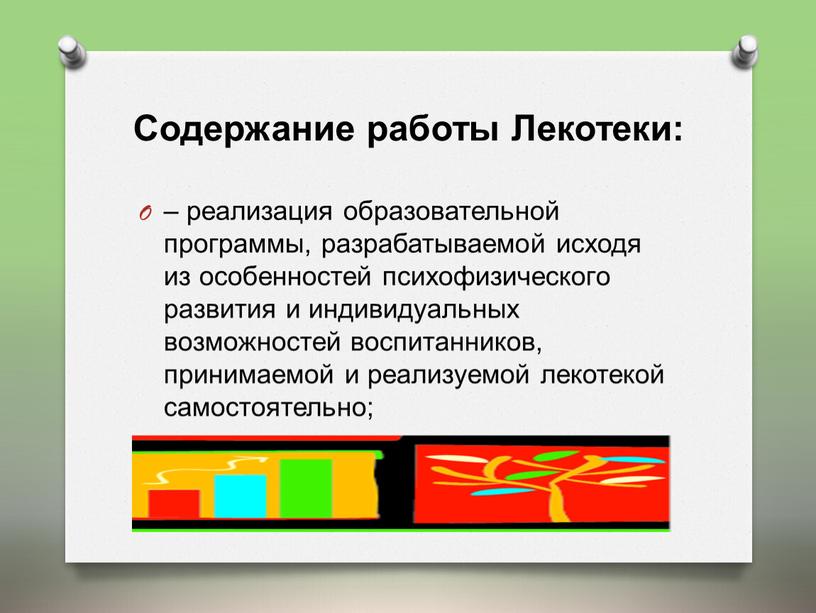 Содержание работы Лекотеки: – реализация образовательной программы, разрабатываемой исходя из особенностей психофизического развития и индивидуальных возможностей воспитанников, принимаемой и реализуемой лекотекой самостоятельно;