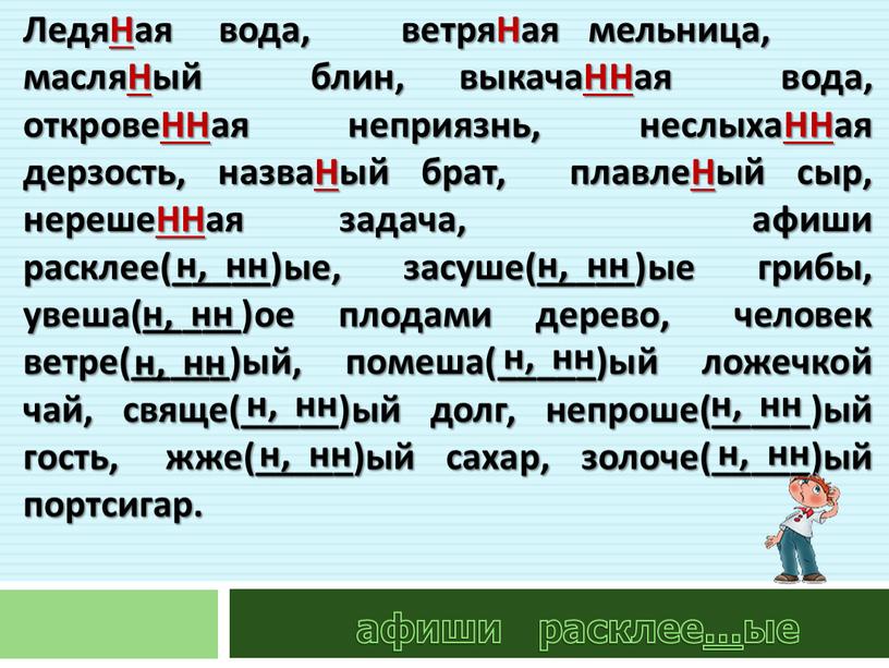 ЛедяНая вода, ветряНая мельница, масляНый блин, выкачаННая вода, откровеННая неприязнь, неслыхаННая дерзость, назваНый брат, плавлеНый сыр, нерешеННая задача, афиши расклее(_____)ые, засуше(_____)ые грибы, увеша(_____)ое плодами дерево,…