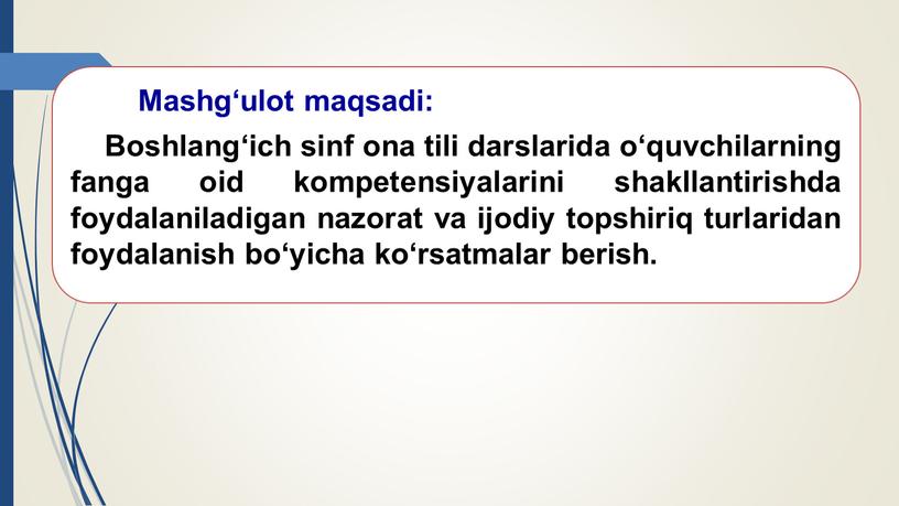 Mashg‘ulot maqsadi: Boshlang‘ich sinf ona tili darslarida o‘quvchilarning fanga oid kompetensiyalarini shakllantirishda foydalaniladigan nazorat va ijodiy topshiriq turlaridan foydalanish bo‘yicha ko‘rsatmalar berish