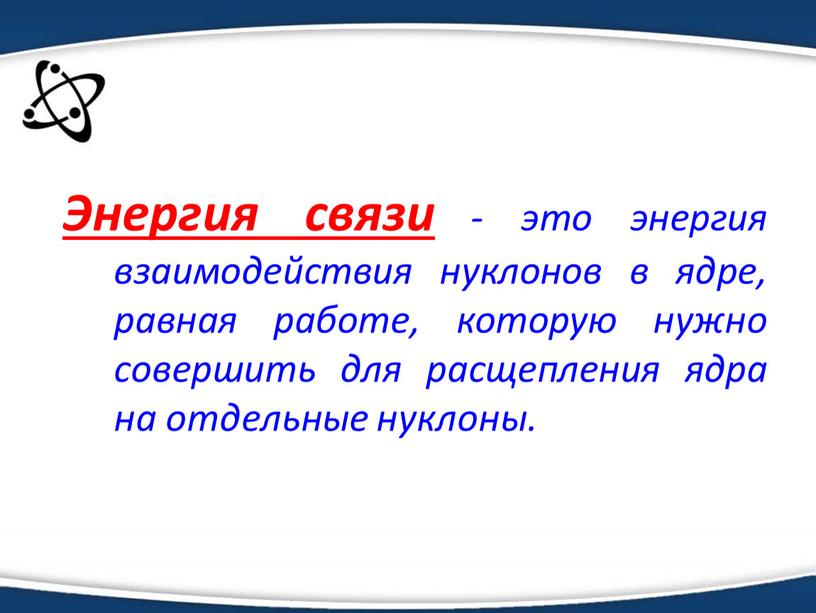 Энергия связи - это энергия взаимодействия нуклонов в ядре, равная работе, которую нужно совершить для расщепления ядра на отдельные нуклоны