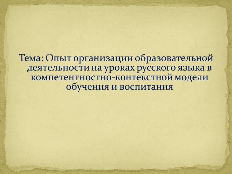 Тема: Опыт организации образовательной деятельности на уроках русского языка в компетентностно-контекстной модели обучения и воспитания