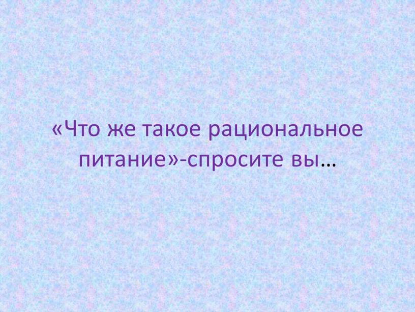 Что же такое рациональное питание»-спросите вы…