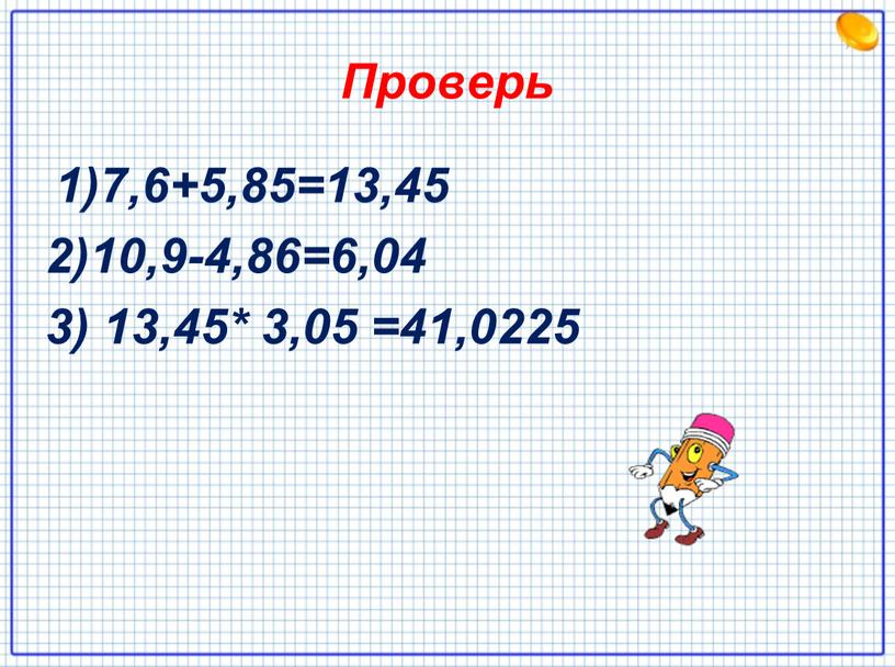 Проверь 1)7,6+5,85=13,45 2)10,9-4,86=6,04 3) 13,45* 3,05 =41,0225