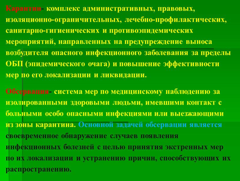 Карантин- комплекс административных, правовых, изоляционно-ограни­чительных, лечебно-профилактических, санитарно-гигиенических и проти­воэпидемических мероприятий, направленных на предупреждение выноса возбудителя опасного инфекционного заболевания за пределы