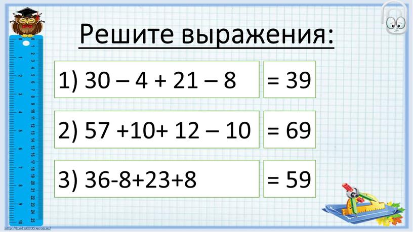 Решите выражения: 1) 30 – 4 + 21 – 8 = 39 2) 57 +10+ 12 – 10 = 69 3) 36-8+23+8 = 59