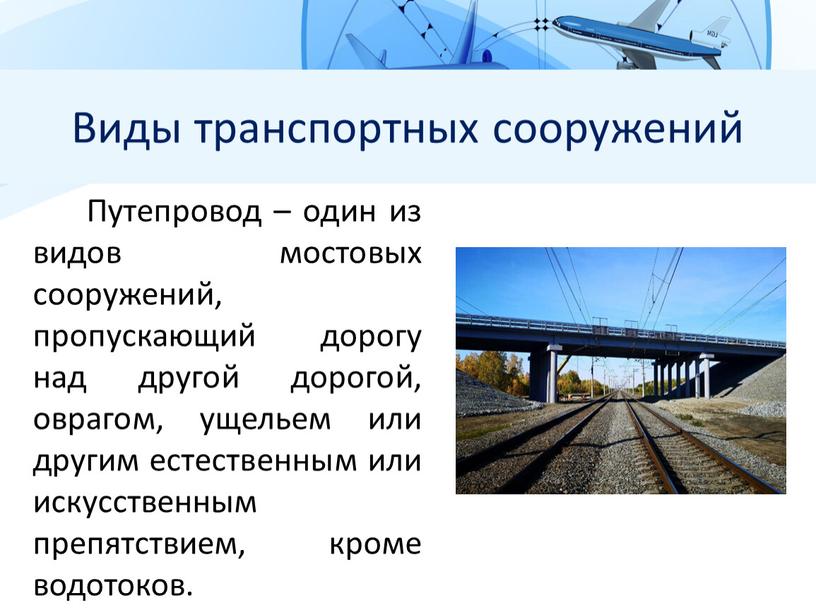 Виды транспортных сооружений Путепровод – один из видов мостовых сооружений, пропускающий дорогу над другой дорогой, оврагом, ущельем или другим естественным или искусственным препятствием, кроме водотоков