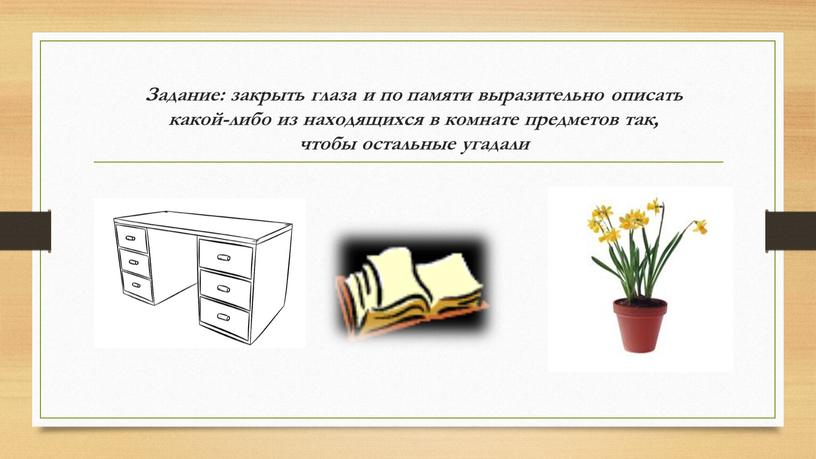 Задание: закрыть глаза и по памяти выразительно описать какой-либо из находящихся в комнате предметов так, чтобы остальные угадали