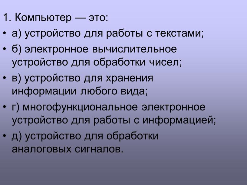 Компьютер — это: а) устройство для работы с текстами; б) электронное вычислительное устройство для обработки чисел; в) устройство для хранения информации любого вида; г) многофункциональное…