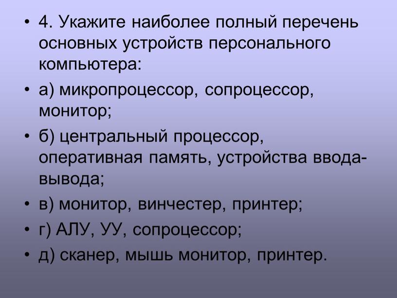 Укажите наиболее полный перечень основных устройств персонального компьютера: а) микропроцессор, сопроцессор, монитор; б) центральный процессор, оперативная память, устройства ввода-вывода; в) монитор, винчестер, принтер; г)