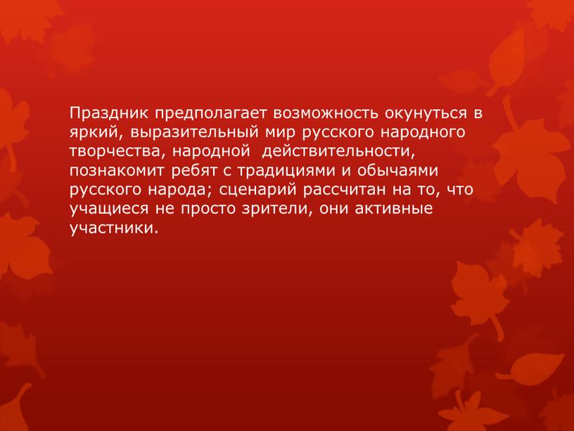 Праздник предполагает возможность окунуться в яркий, выразительный мир русского народного творчества, народной действительности, познакомит ребят с традициями и обычаями русского народа; сценарий рассчитан на то,…