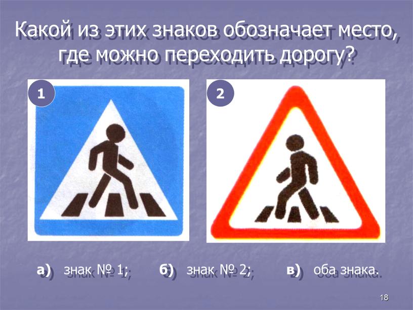 Какой из этих знаков обозначает место, где можно переходить дорогу? 1 2 а) знак № 1; б) знак № 2; в) оба знака