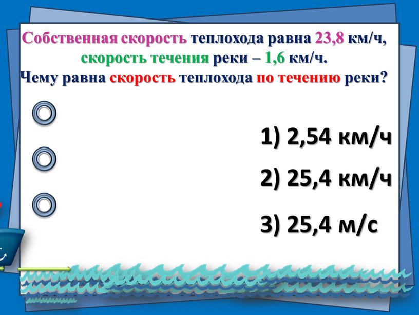 Собственная скорость теплохода равна 23,8 км/ч, скорость течения реки – 1,6 км/ч