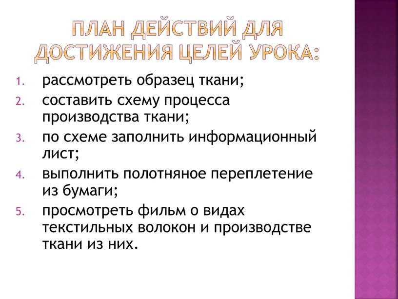 План действий для достижения целей урока: рассмотреть образец ткани; составить схему процесса производства ткани; по схеме заполнить информационный лист; выполнить полотняное переплетение из бумаги; просмотреть…