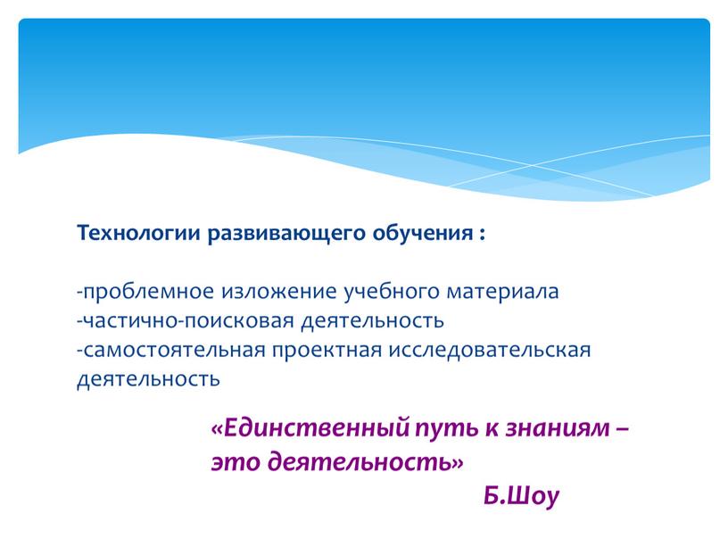 Технологии развивающего обучения : -проблемное изложение учебного материала -частично-поисковая деятельность -самостоятельная проектная исследовательская деятельность «Единственный путь к знаниям – это деятельность»