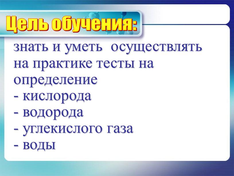 знать и уметь осуществлять на практике тесты на определение - кислорода - водорода - углекислого газа - воды Цель обучения: