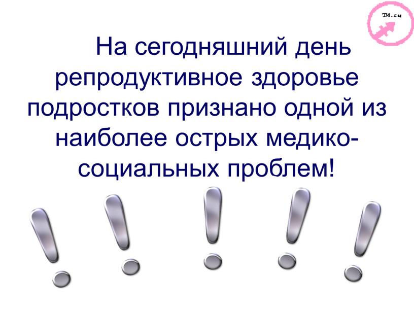 На сегодняшний день репродуктивное здоровье подростков признано одной из наиболее острых медико-социальных проблем!