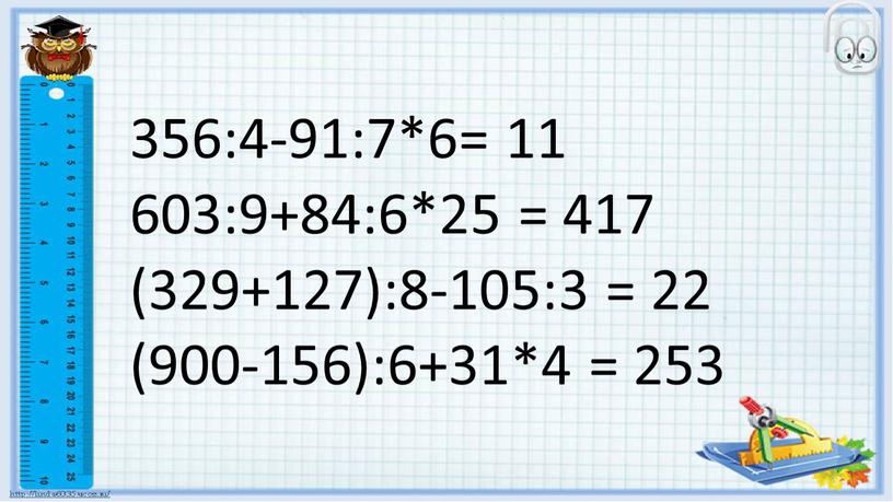 356:4-91:7*6= 11 603:9+84:6*25 = 417 (329+127):8-105:3 = 22 (900-156):6+31*4 = 253