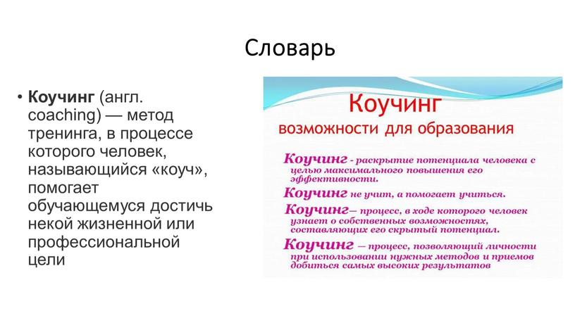 Словарь Коучинг (англ. coaching) — метод тренинга, в процессе которого человек, называющийся «коуч», помогает обучающемуся достичь некой жизненной или профессиональной цели