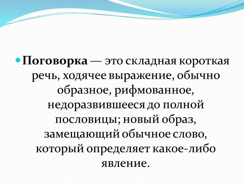 Поговорка — это складная короткая речь, ходячее выражение, обычно образное, рифмованное, недоразвившееся до полной пословицы; новый образ, замещающий обычное слово, который определяет какое-либо явление