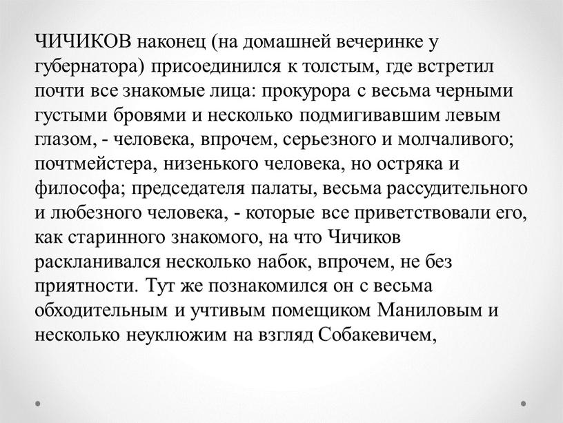 ЧИЧИКОВ наконец (на домашней вечеринке у губернатора) присоединился к толстым, где встретил почти все знакомые лица: прокурора с весьма черными густыми бровями и несколько подмигивавшим…