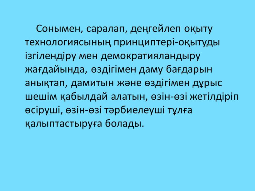 Сонымен, саралап, деңгейлеп оқыту технологиясының принциптері-оқытуды ізгілендіру мен демократияландыру жағдайында, өздігімен даму бағдарын анықтап, дамитын және өздігімен дұрыс шешім қабылдай алатын, өзін-өзі жетілдіріп өсіруші, өзін-өзі…