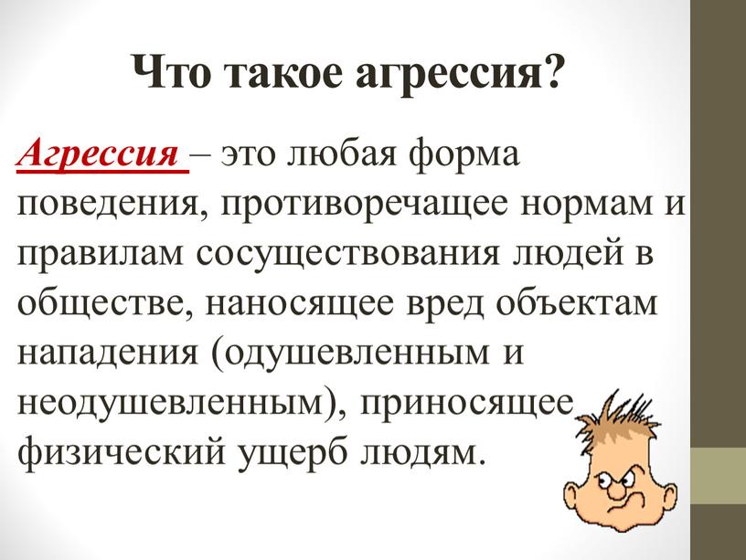 Что такое агрессия? Агрессия – это любая форма поведения, противоречащее нормам и правилам сосуществования людей в обществе, наносящее вред объектам нападения (одушевленным и неодушевленным), приносящее…