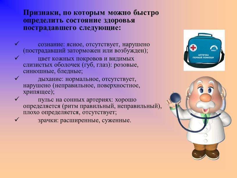 Признаки, по которым можно быстро определить состояние здоровья пострадавшего следующие: сознание: ясное, отсутствует, нарушено (пострадавший заторможен или возбужден); цвет кожных покровов и видимых слизистых оболочек…