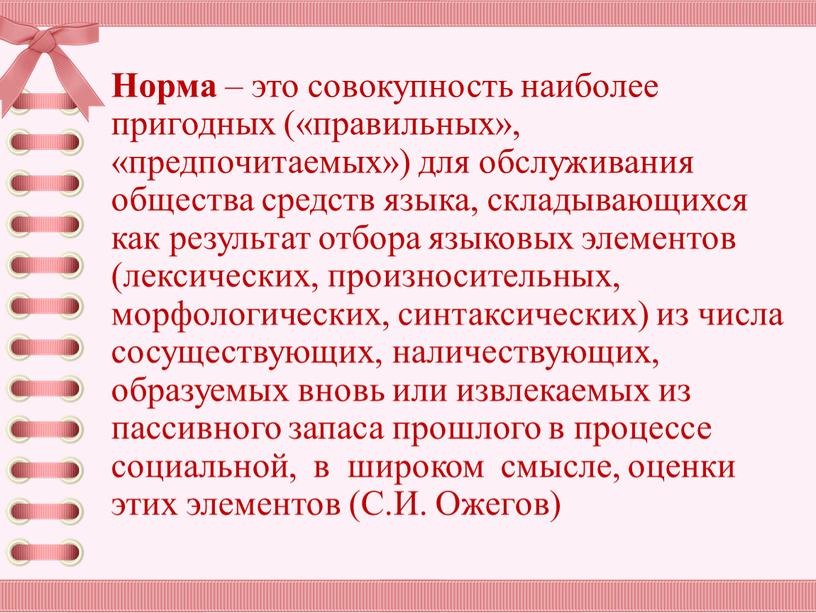 Норма – это совокупность наиболее пригодных («правильных», «предпочитаемых») для обслуживания общества средств языка, складывающихся как результат отбора языковых элементов (лексических, произносительных, морфологи­ческих, синтаксических) из числа…