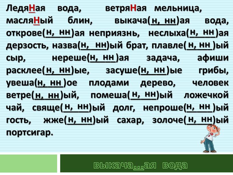 ЛедяНая вода, ветряНая мельница, масляНый блин, выкача(_____)ая вода, открове(_____)ая неприязнь, неслыха(_____)ая дерзость, назва(_____)ый брат, плавле(_____)ый сыр, нереше(_____)ая задача, афиши расклее(_____)ые, засуше(_____)ые грибы, увеша(_____)ое плодами дерево,…