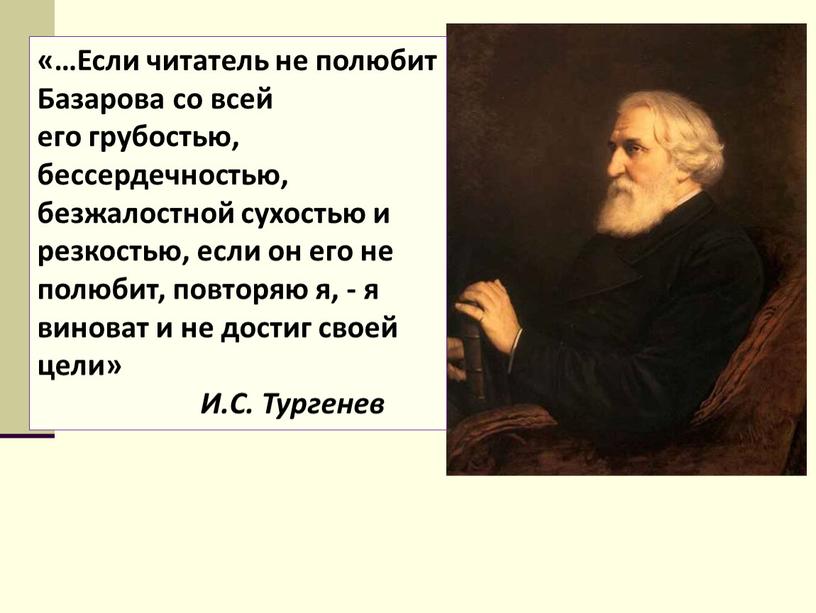 Если читатель не полюбит Базарова со всей его грубостью, бессердечностью, безжалостной сухостью и резкостью, если он его не полюбит, повторяю я, - я виноват и…