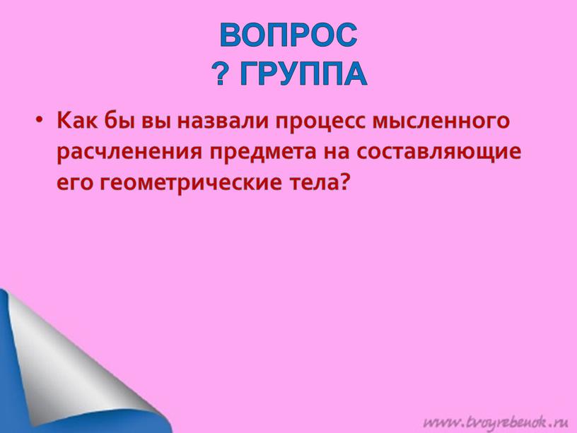 ВОПРОС ? ГРУППА Как бы вы назвали процесс мысленного расчленения предмета на составляющие его геометрические тела?