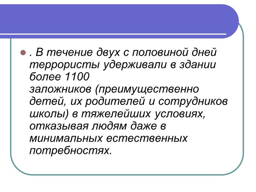 В течение двух с половиной дней террористы удерживали в здании более 1100 заложников (преимущественно детей, их родителей и сотрудников школы) в тяжелейших условиях, отказывая людям…