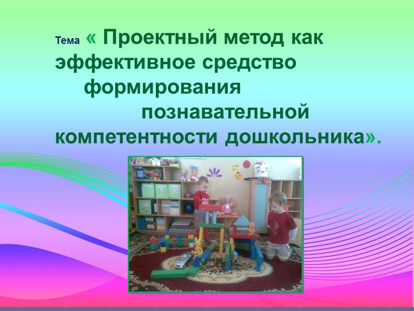 Тема : « Проектный метод как эффективное средство формирования познавательной компетентности дошкольника»