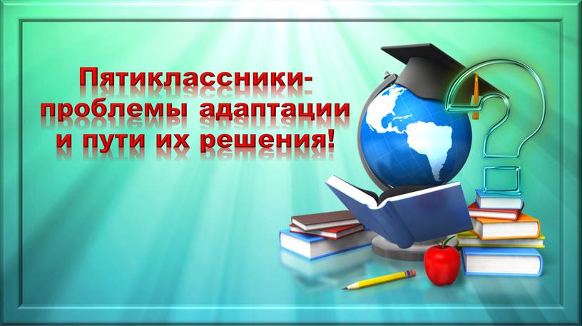 Пятиклассники- проблемы адаптации и пути их решения!