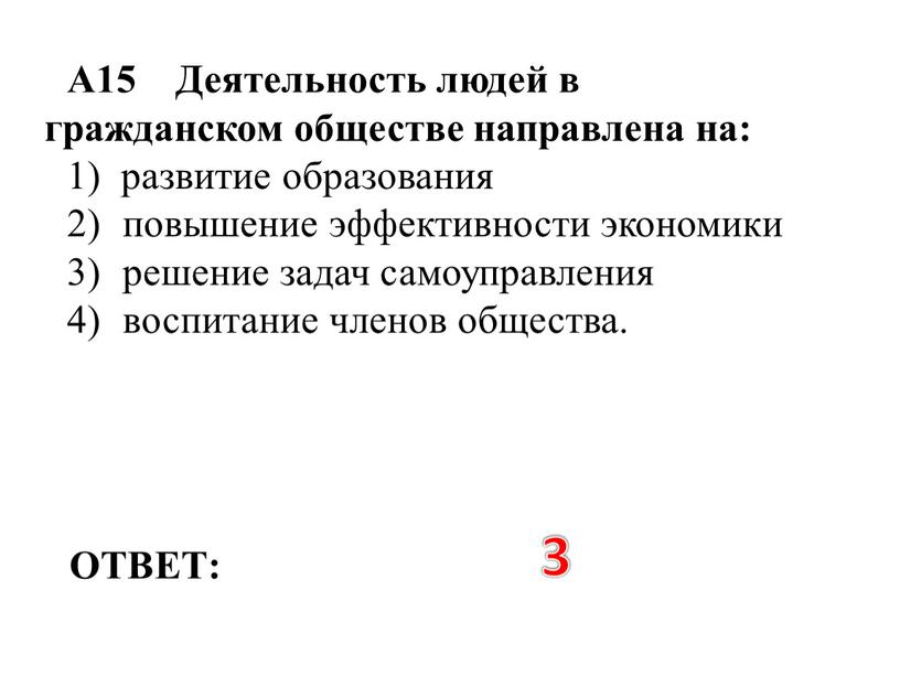 ОТВЕТ: 3 А15 Деятельность людей в гражданском обществе направлена на: 1) развитие образования 2) повышение эффективности экономики 3) решение задач самоуправления 4) воспитание членов общества