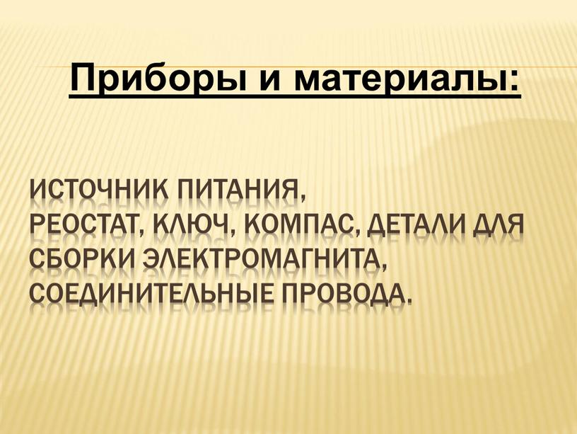 источник питания, реостат, ключ, компас, детали для сборки электромагнита, соединительные провода. Приборы и материалы: